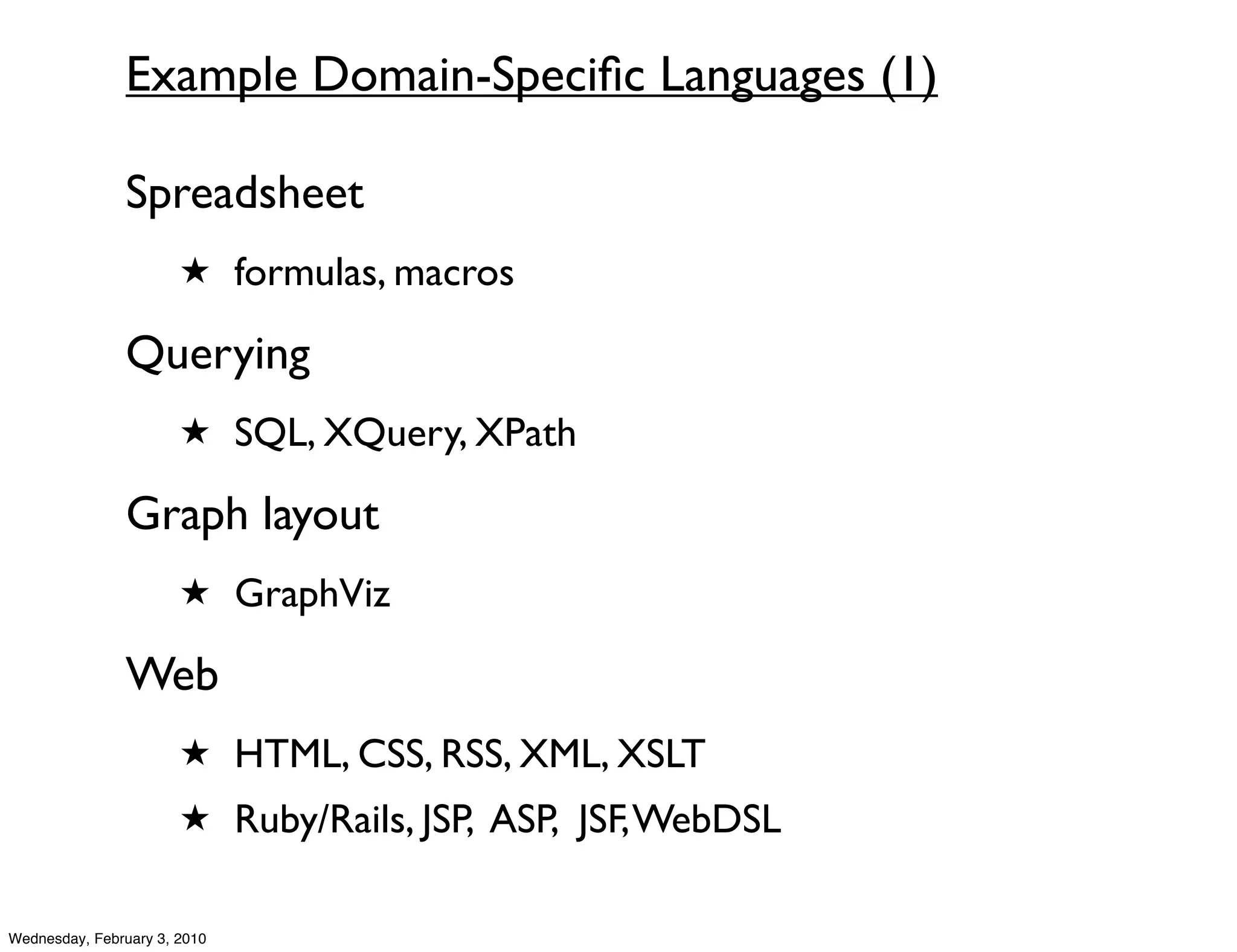 Example Domain-Speciﬁc Languages (1)

               Spreadsheet
                       ★ formulas, macros

               Querying
                       ★ SQL, XQuery, XPath

               Graph layout
                       ★ GraphViz

               Web
                       ★ HTML, CSS, RSS, XML, XSLT
                       ★ Ruby/Rails, JSP, ASP, JSF, WebDSL


Wednesday, February 3, 2010
 