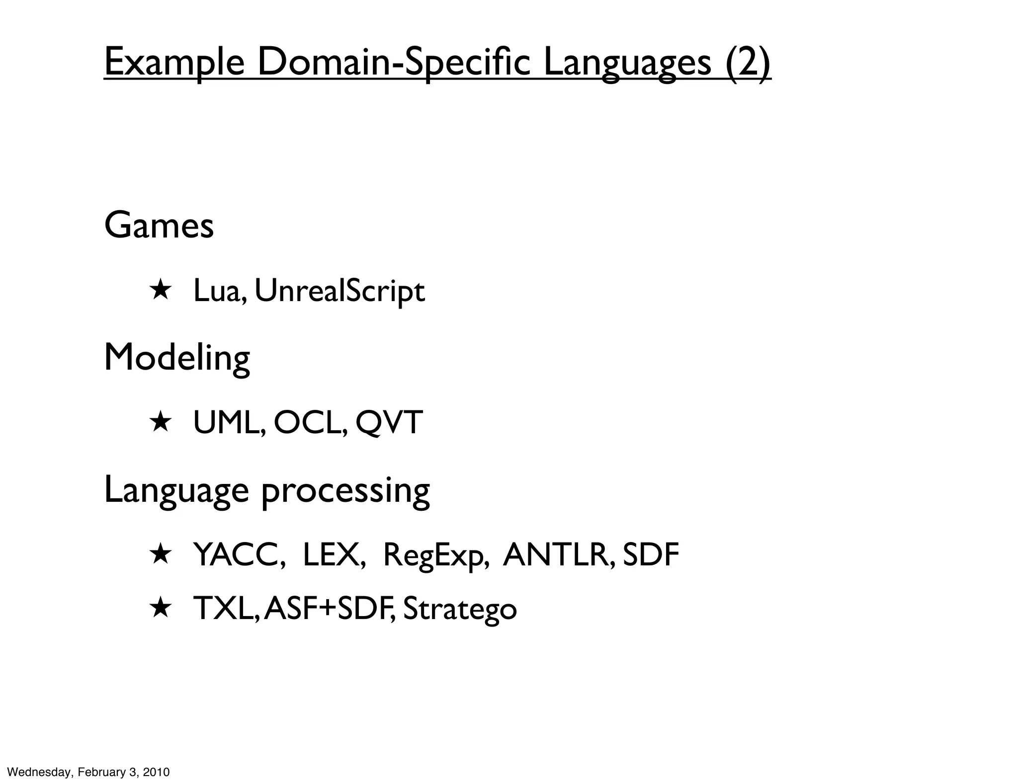 Example Domain-Speciﬁc Languages (2)


               Games
                       ★ Lua, UnrealScript

               Modeling
                       ★ UML, OCL, QVT

               Language processing
                       ★ YACC, LEX, RegExp, ANTLR, SDF
                       ★ TXL, ASF+SDF, Stratego




Wednesday, February 3, 2010
 