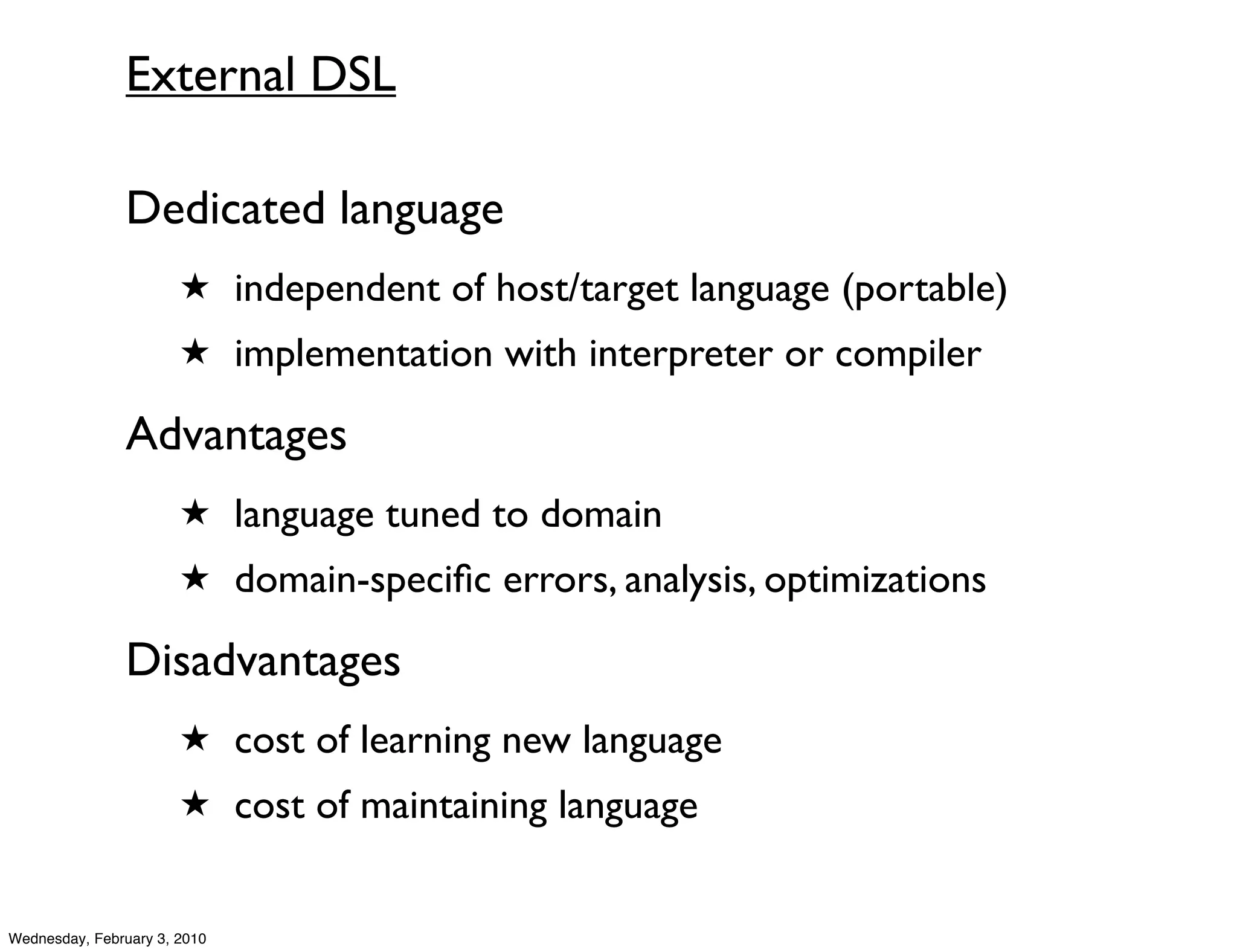 External DSL

               Dedicated language
                       ★ independent of host/target language (portable)
                       ★ implementation with interpreter or compiler

               Advantages
                       ★ language tuned to domain
                       ★ domain-speciﬁc errors, analysis, optimizations

               Disadvantages
                       ★ cost of learning new language
                       ★ cost of maintaining language


Wednesday, February 3, 2010
 