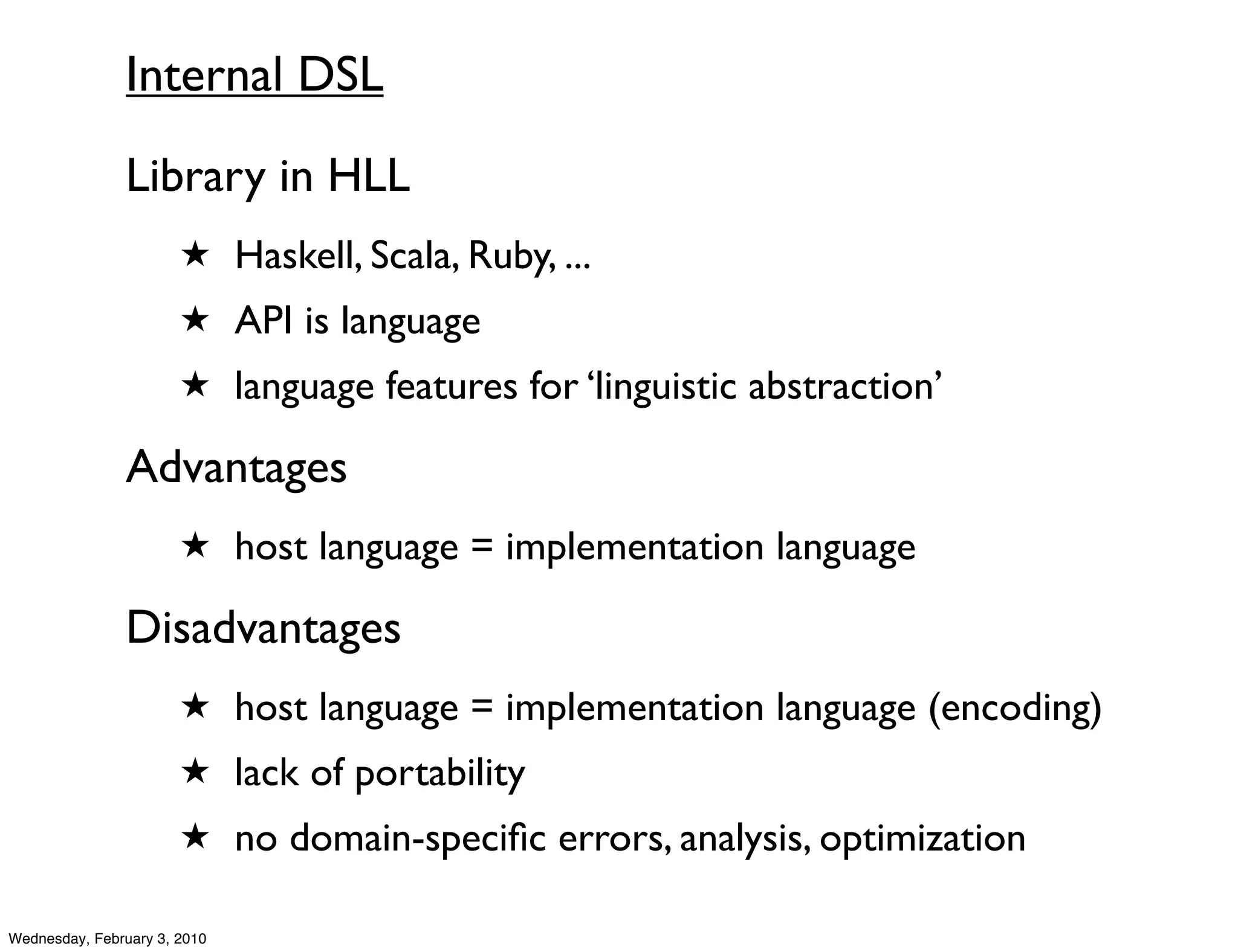 Internal DSL
               Library in HLL
                       ★ Haskell, Scala, Ruby, ...
                       ★ API is language
                       ★ language features for ‘linguistic abstraction’

               Advantages
                       ★ host language = implementation language

               Disadvantages
                       ★ host language = implementation language (encoding)
                       ★ lack of portability
                       ★ no domain-speciﬁc errors, analysis, optimization

Wednesday, February 3, 2010
 