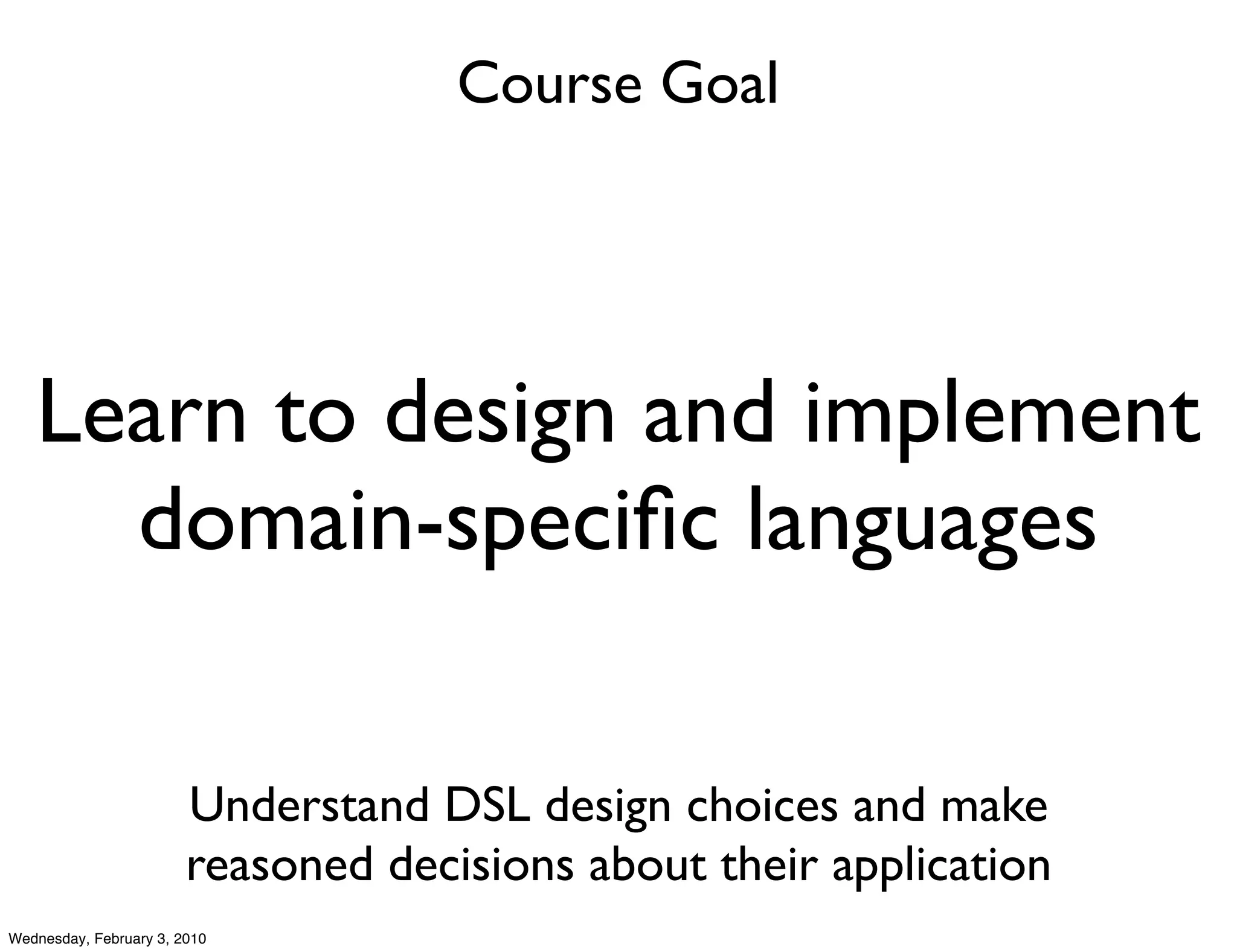 Course Goal




   Learn to design and implement
     domain-speciﬁc languages

                        Understand DSL design choices and make
                        reasoned decisions about their application
Wednesday, February 3, 2010
 