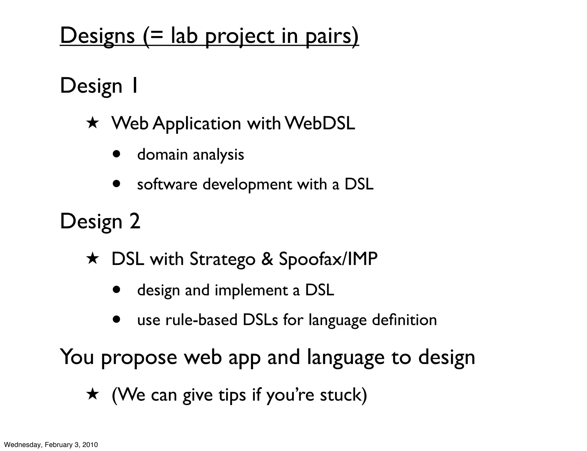 Designs (= lab project in pairs)

               Design 1
                       ★ Web Application with WebDSL

                              •   domain analysis
                              •   software development with a DSL

               Design 2
                       ★ DSL with Stratego & Spoofax/IMP

                              •   design and implement a DSL
                              •   use rule-based DSLs for language deﬁnition

               You propose web app and language to design
                       ★ (We can give tips if you’re stuck)

Wednesday, February 3, 2010
 