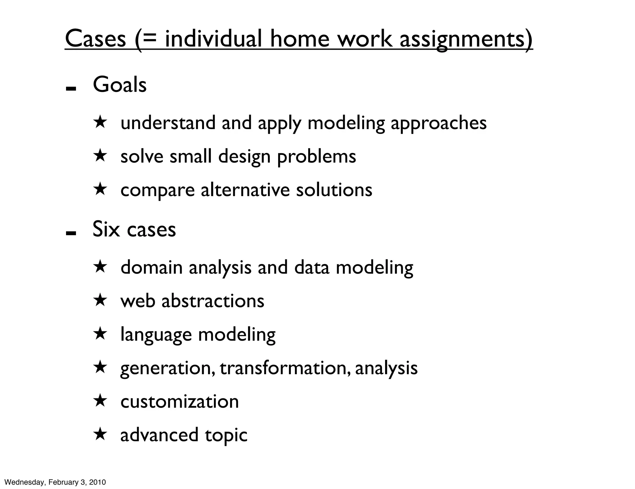 Cases (= individual home work assignments)
               -       Goals
                       ★ understand and apply modeling approaches
                       ★ solve small design problems
                       ★ compare alternative solutions

               -       Six cases
                       ★ domain analysis and data modeling
                       ★ web abstractions
                       ★ language modeling
                       ★ generation, transformation, analysis
                       ★ customization
                       ★ advanced topic

Wednesday, February 3, 2010
 