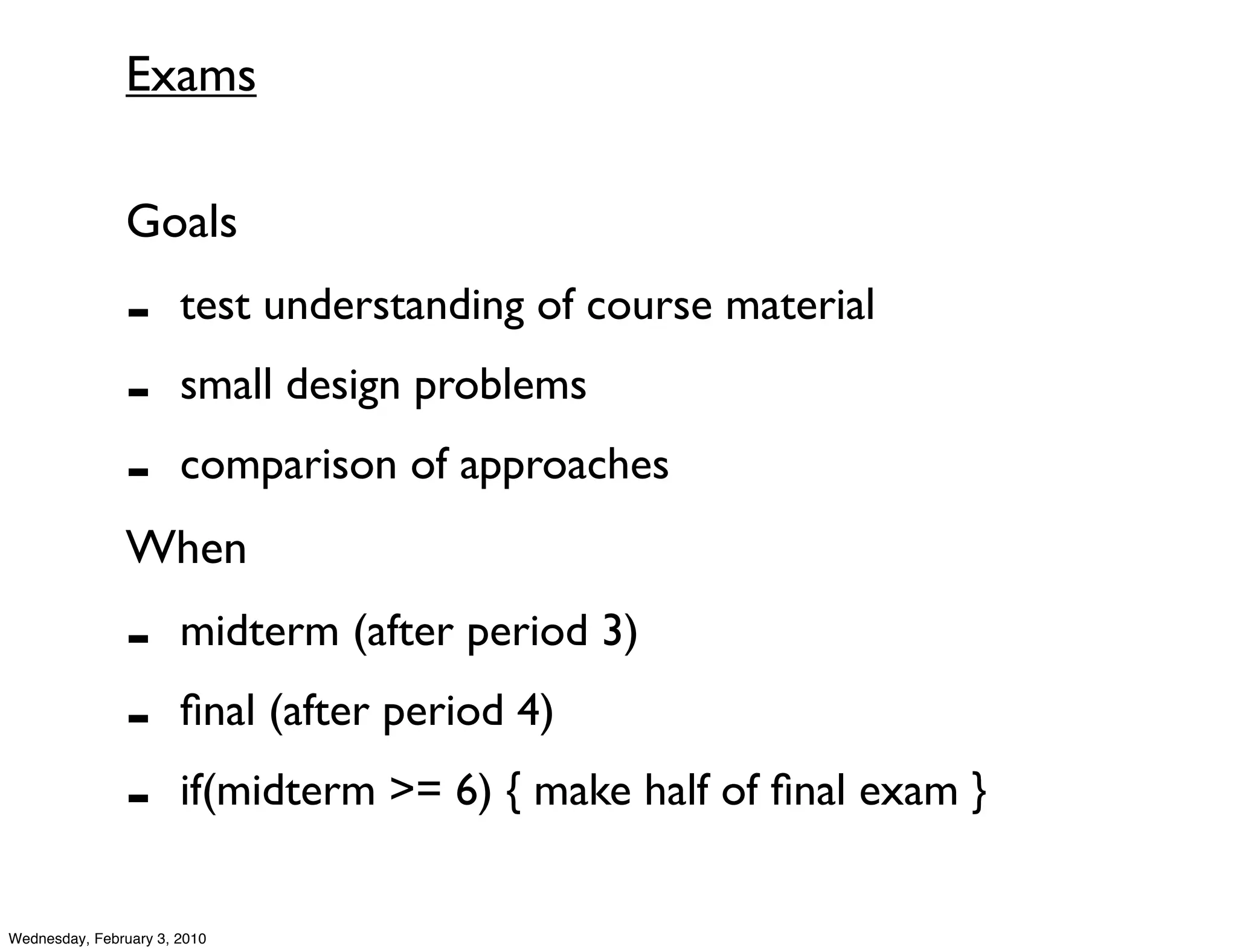 Exams

               Goals
               -       test understanding of course material
               -       small design problems
               -       comparison of approaches
               When
               -       midterm (after period 3)
               -       ﬁnal (after period 4)
               -       if(midterm >= 6) { make half of ﬁnal exam }


Wednesday, February 3, 2010
 