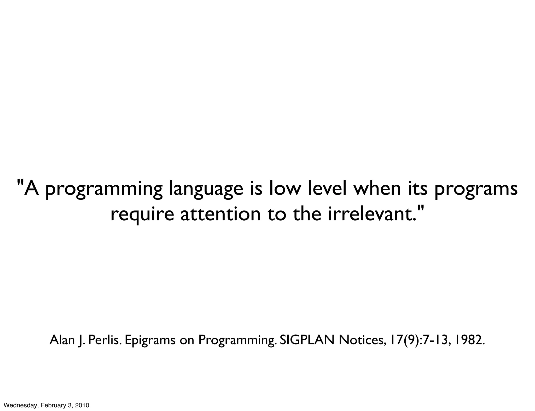 "A programming language is low level when its programs
             require attention to the irrelevant."




              Alan J. Perlis. Epigrams on Programming. SIGPLAN Notices, 17(9):7-13, 1982.



Wednesday, February 3, 2010
 