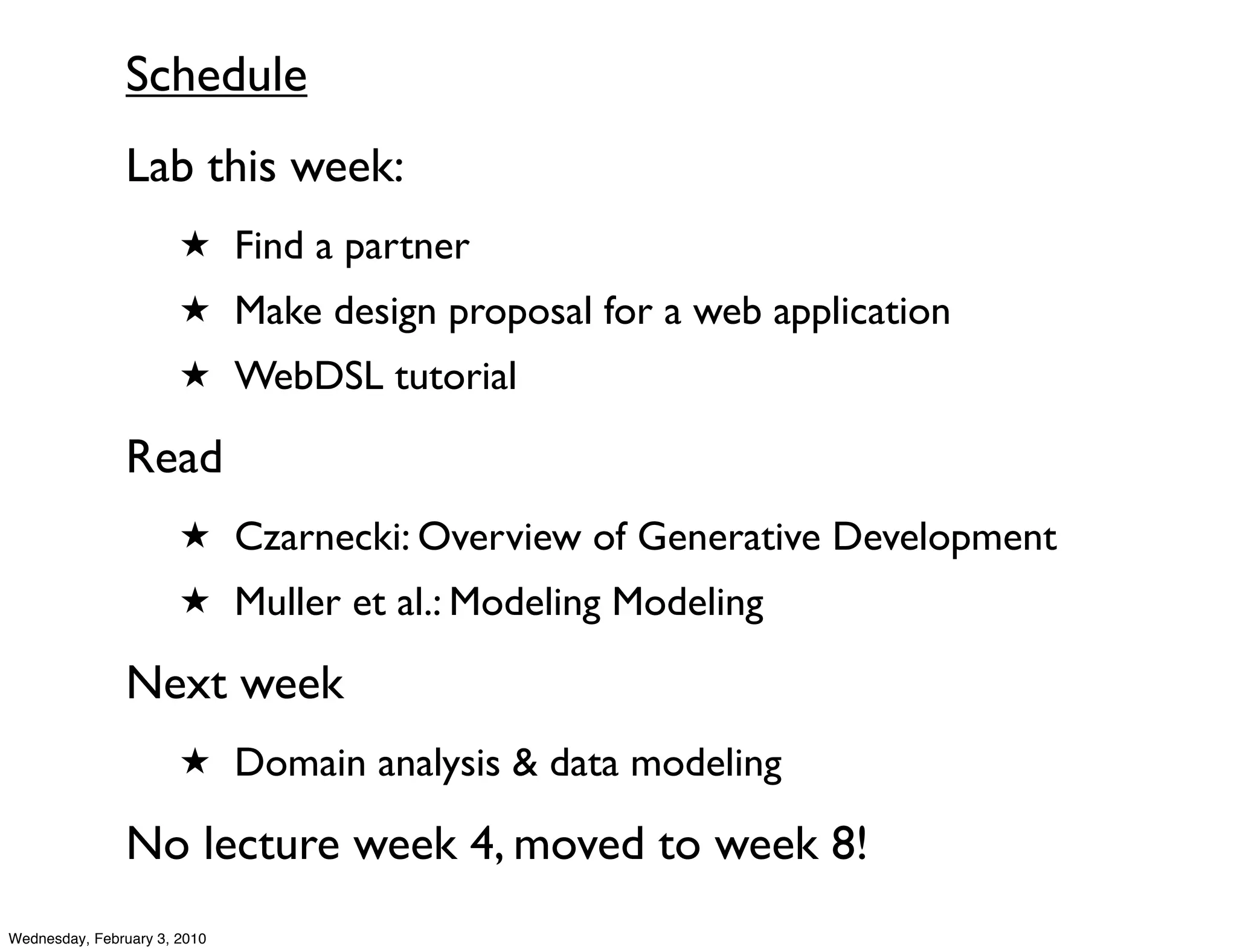 Schedule
               Lab this week:
                       ★ Find a partner
                       ★ Make design proposal for a web application
                       ★ WebDSL tutorial

               Read
                       ★ Czarnecki: Overview of Generative Development
                       ★ Muller et al.: Modeling Modeling

               Next week
                       ★ Domain analysis & data modeling

               No lecture week 4, moved to week 8!
Wednesday, February 3, 2010
 