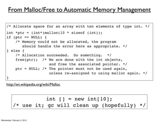 From Malloc/Free to Automatic Memory Management

     /* Allocate space for an array with ten elements of type int. */
     int *ptr = (int*)malloc(10 * sizeof (int));
     if (ptr == NULL) {
         /* Memory could not be allocated, the program
            should handle the error here as appropriate. */
     } else {
         /* Allocation succeeded. Do something. */
         free(ptr); /* We are done with the int objects,
                        and free the associated pointer. */
         ptr = NULL; /* The pointer must not be used again,
                        unless re-assigned to using malloc again. */
     }
     http://en.wikipedia.org/wiki/Malloc


                       int [] = new int[10];
            /* use it; gc will clean up (hopefully) */

Wednesday, February 3, 2010
 