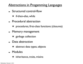 Abstractions in Progamming Languages

               -       Structured control-ﬂow
                       ★ if-then-else, while

               -       Procedural abstraction
                       ★ procedures, ﬁrst-class functions (closures)

               -       Memory management
                       ★ garbage collection

               -       Data abstraction
                       ★ abstract data types, objects

               -       Modules
                       ★ inheritance, traits, mixins

Wednesday, February 3, 2010
 