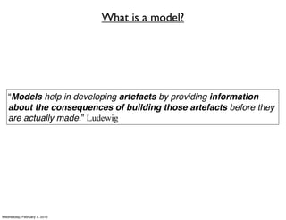 What is a model?




   “Models help in developing artefacts by providing information
   about the consequences of building those artefacts before they
   are actually made.” Ludewig




Wednesday, February 3, 2010
 