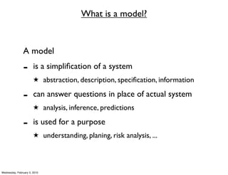 What is a model?


               A model
               -       is a simpliﬁcation of a system
                       ★ abstraction, description, speciﬁcation, information

               -       can answer questions in place of actual system
                       ★ analysis, inference, predictions

               -       is used for a purpose
                       ★ understanding, planing, risk analysis, ...




Wednesday, February 3, 2010
 