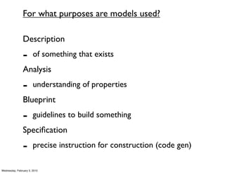 For what purposes are models used?

               Description
               -       of something that exists
               Analysis
               -       understanding of properties
               Blueprint
               -       guidelines to build something
               Speciﬁcation
               -       precise instruction for construction (code gen)

Wednesday, February 3, 2010
 