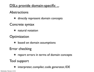DSLs provide domain-speciﬁc ...
               Abstractions
                       ★ directly represent domain concepts

               Concrete syntax
                       ★ natural notation

               Optimization
                       ★ based on domain assumptions

               Error checking
                       ★ report errors in terms of domain concepts

               Tool support
                       ★ interpreter, compiler, code generator, IDE
Wednesday, February 3, 2010
 