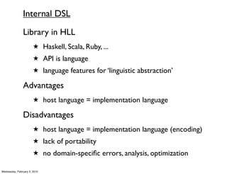 Internal DSL
               Library in HLL
                       ★ Haskell, Scala, Ruby, ...
                       ★ API is language
                       ★ language features for ‘linguistic abstraction’

               Advantages
                       ★ host language = implementation language

               Disadvantages
                       ★ host language = implementation language (encoding)
                       ★ lack of portability
                       ★ no domain-speciﬁc errors, analysis, optimization

Wednesday, February 3, 2010
 