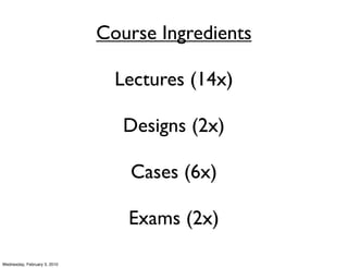 Course Ingredients

                                Lectures (14x)

                                 Designs (2x)

                                 Cases (6x)

                                 Exams (2x)

Wednesday, February 3, 2010
 