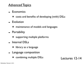 Advanced Topics

               -       Economics
                       ★ costs and beneﬁts of developing (with) DSLs

               -       Evolution
                       ★ maintenance of models and languages

               -       Portability
                       ★ supporting multiple platforms

               -       Internal DSLs
                       ★ library as a language

               -       Language composition
                       ★ combining multiple DSLs
                                                                Lectures 12-14
Wednesday, February 3, 2010
 