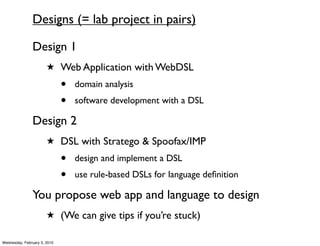 Designs (= lab project in pairs)

               Design 1
                       ★ Web Application with WebDSL

                              •   domain analysis
                              •   software development with a DSL

               Design 2
                       ★ DSL with Stratego & Spoofax/IMP

                              •   design and implement a DSL
                              •   use rule-based DSLs for language deﬁnition

               You propose web app and language to design
                       ★ (We can give tips if you’re stuck)

Wednesday, February 3, 2010
 