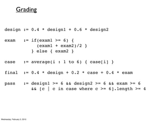 Grading


   design := 0.4 * design1 + 0.6 * design2

   exam                := if(exam1 >= 6) {
                            (exam1 + exam2)/2 }
                          } else { exam2 }

   case                := average(i : 1 to 6) { case[i] }

   final               := 0.4 * design + 0.2 * case + 0.4 * exam

   pass                := design1 >= 6 && design2 >= 6 && exam >= 6
                          && [c | c in case where c >= 6].length >= 4




Wednesday, February 3, 2010
 