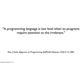 "A programming language is low level when its programs
             require attention to the irrelevant."




              Alan J. Perlis. Epigrams on Programming. SIGPLAN Notices, 17(9):7-13, 1982.



Wednesday, February 3, 2010
 