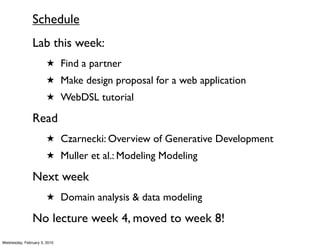 Schedule
               Lab this week:
                       ★ Find a partner
                       ★ Make design proposal for a web application
                       ★ WebDSL tutorial

               Read
                       ★ Czarnecki: Overview of Generative Development
                       ★ Muller et al.: Modeling Modeling

               Next week
                       ★ Domain analysis & data modeling

               No lecture week 4, moved to week 8!
Wednesday, February 3, 2010
 