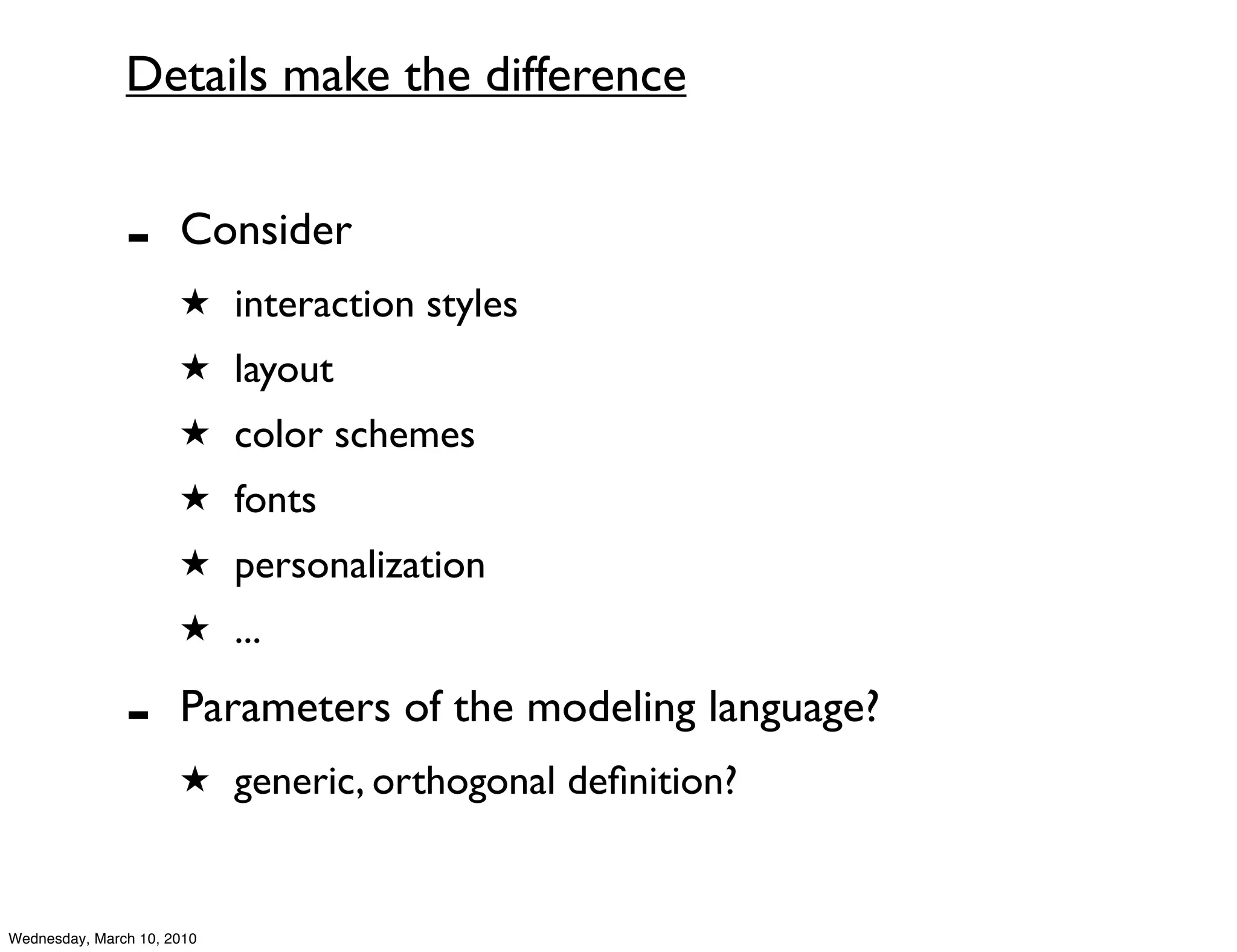 Details make the difference


               -      Consider
                      ★ interaction styles
                      ★ layout
                      ★ color schemes
                      ★ fonts
                      ★ personalization
                      ★ ...

               -      Parameters of the modeling language?
                      ★ generic, orthogonal deﬁnition?



Wednesday, March 10, 2010
 