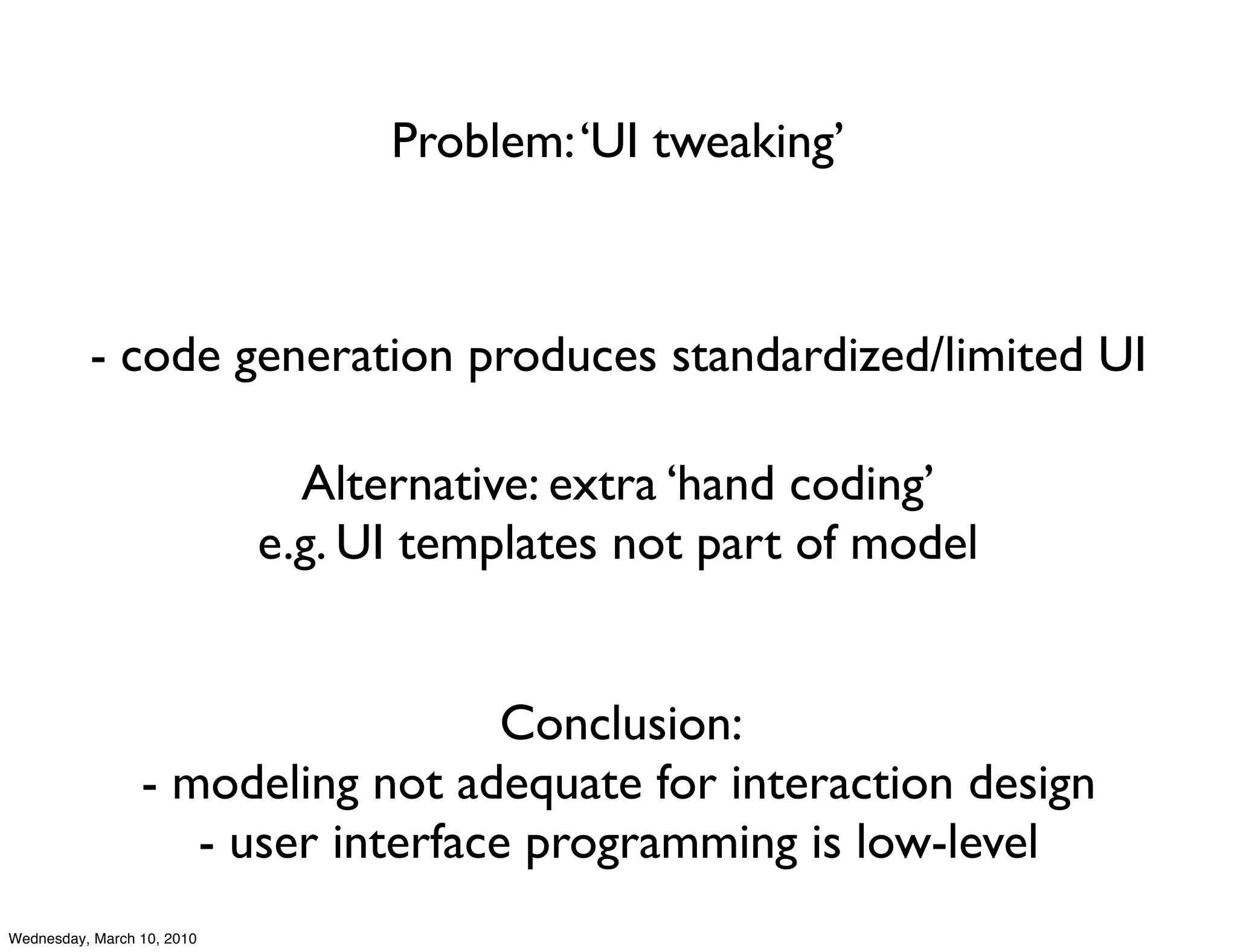 Problem: ‘UI tweaking’



          - code generation produces standardized/limited UI

                              Alternative: extra ‘hand coding’
                            e.g. UI templates not part of model


                                    Conclusion:
                 - modeling not adequate for interaction design
                    - user interface programming is low-level
Wednesday, March 10, 2010
 
