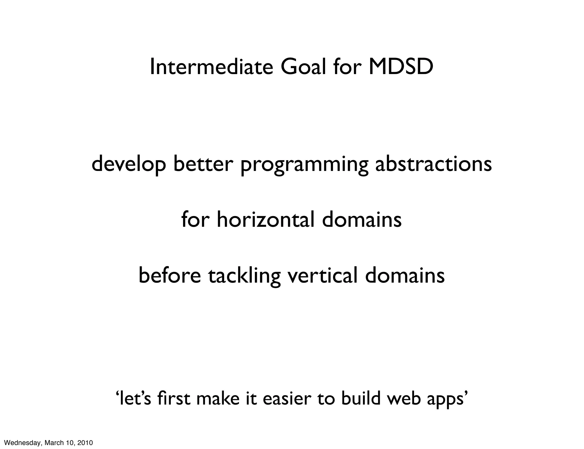 Intermediate Goal for MDSD



                        develop better programming abstractions

                                    for horizontal domains

                              before tackling vertical domains




                            ‘let’s ﬁrst make it easier to build web apps’
Wednesday, March 10, 2010
 