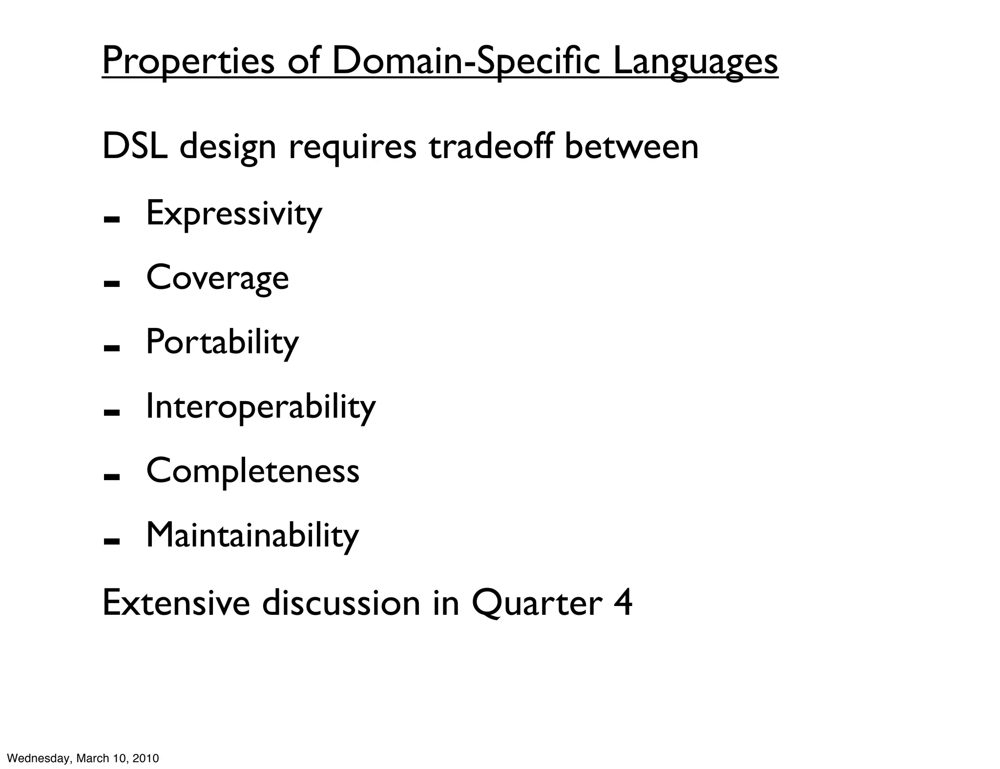 Properties of Domain-Speciﬁc Languages

               DSL design requires tradeoff between
               -      Expressivity
               -      Coverage
               -      Portability
               -      Interoperability
               -      Completeness
               -      Maintainability
               Extensive discussion in Quarter 4


Wednesday, March 10, 2010
 