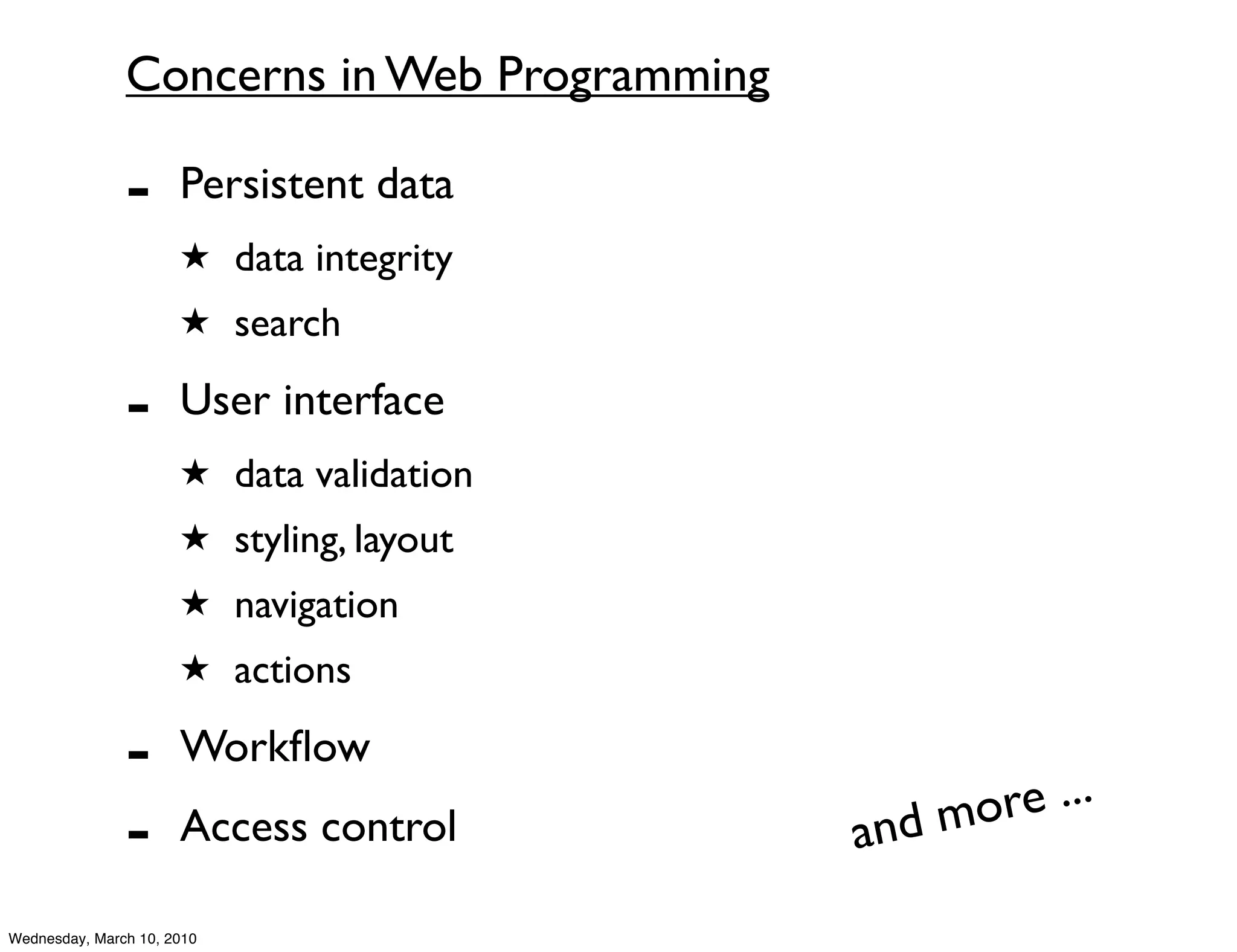 Concerns in Web Programming

               -      Persistent data
                      ★ data integrity
                      ★ search

               -      User interface
                      ★ data validation
                      ★ styling, layout
                      ★ navigation
                      ★ actions

               -      Workﬂow
                                               d mo re ...
               -      Access control         an
Wednesday, March 10, 2010
 