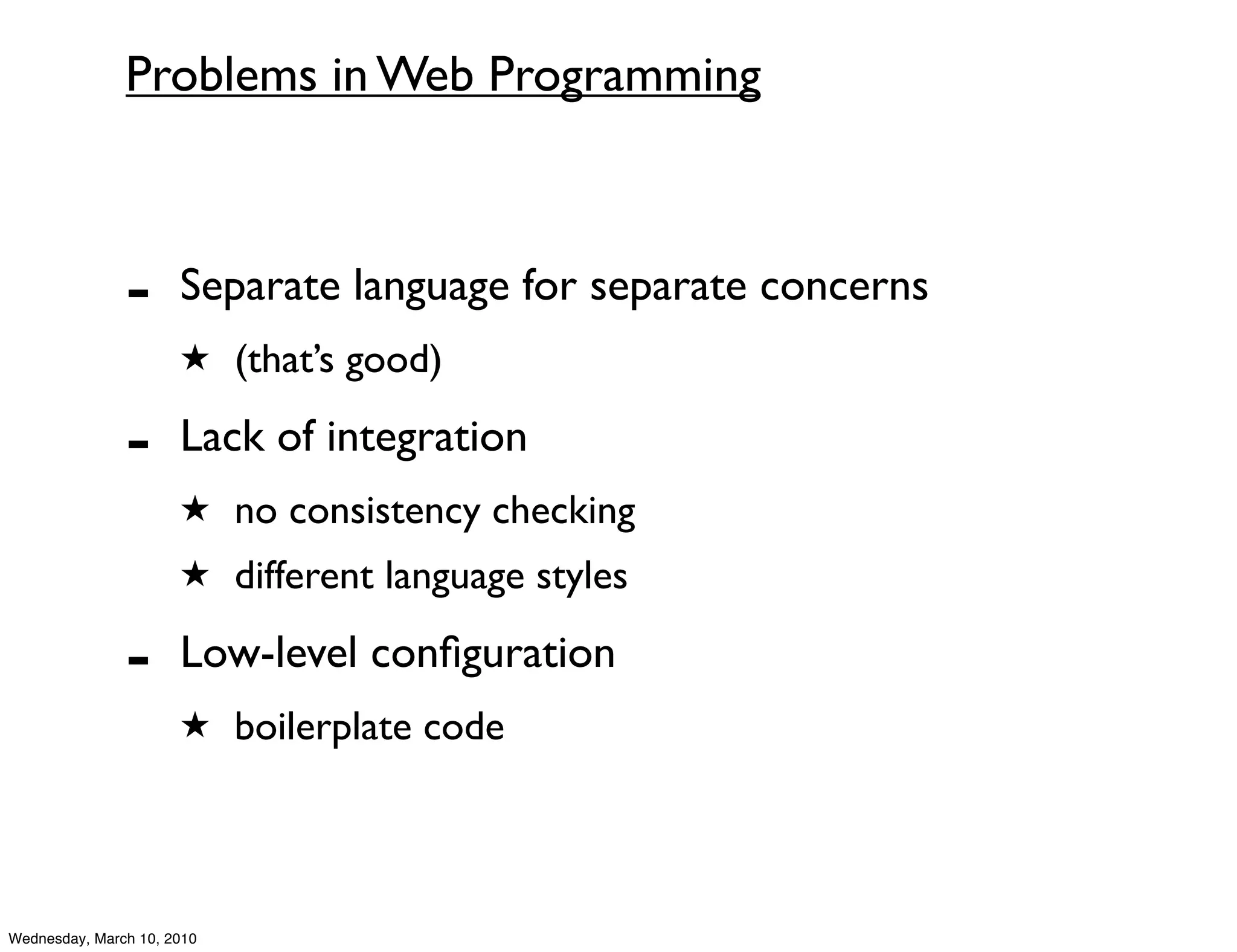 Problems in Web Programming



               -      Separate language for separate concerns
                      ★ (that’s good)

               -      Lack of integration
                      ★ no consistency checking
                      ★ different language styles

               -      Low-level conﬁguration
                      ★ boilerplate code




Wednesday, March 10, 2010
 