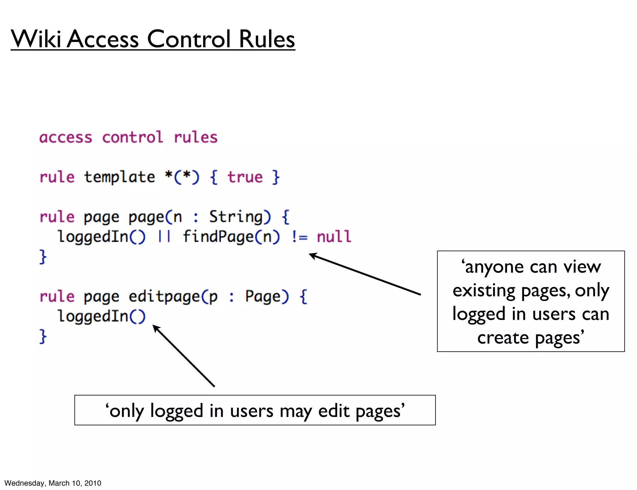 Wiki Access Control Rules




                                                                     ‘anyone can view
                                                                    existing pages, only
                                                                    logged in users can
                                                                       create pages’


                            ‘only logged in users may edit pages’


Wednesday, March 10, 2010
 