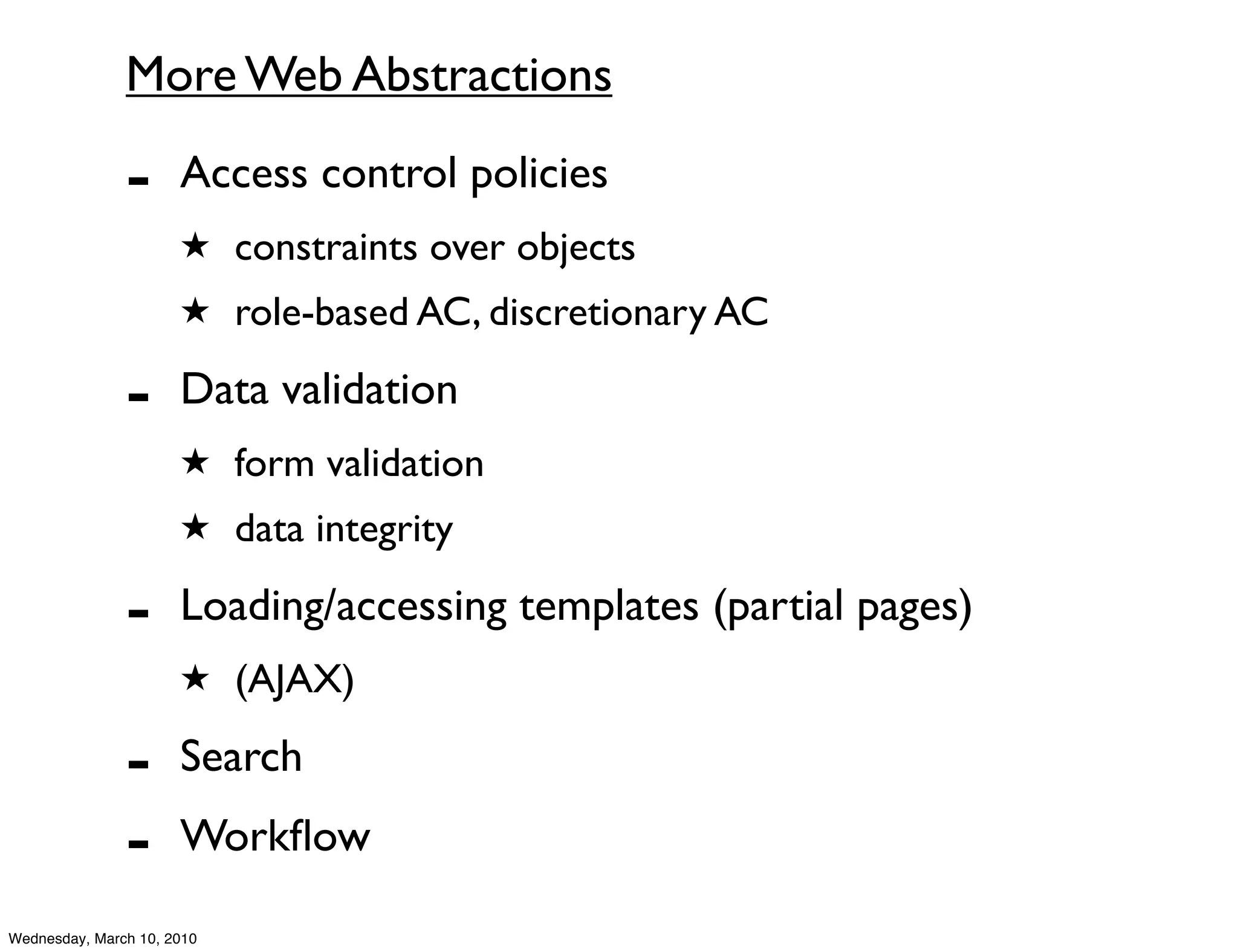 More Web Abstractions

               -      Access control policies
                      ★ constraints over objects
                      ★ role-based AC, discretionary AC

               -      Data validation
                      ★ form validation
                      ★ data integrity

               -      Loading/accessing templates (partial pages)
                      ★ (AJAX)

               -      Search
               -      Workﬂow

Wednesday, March 10, 2010
 