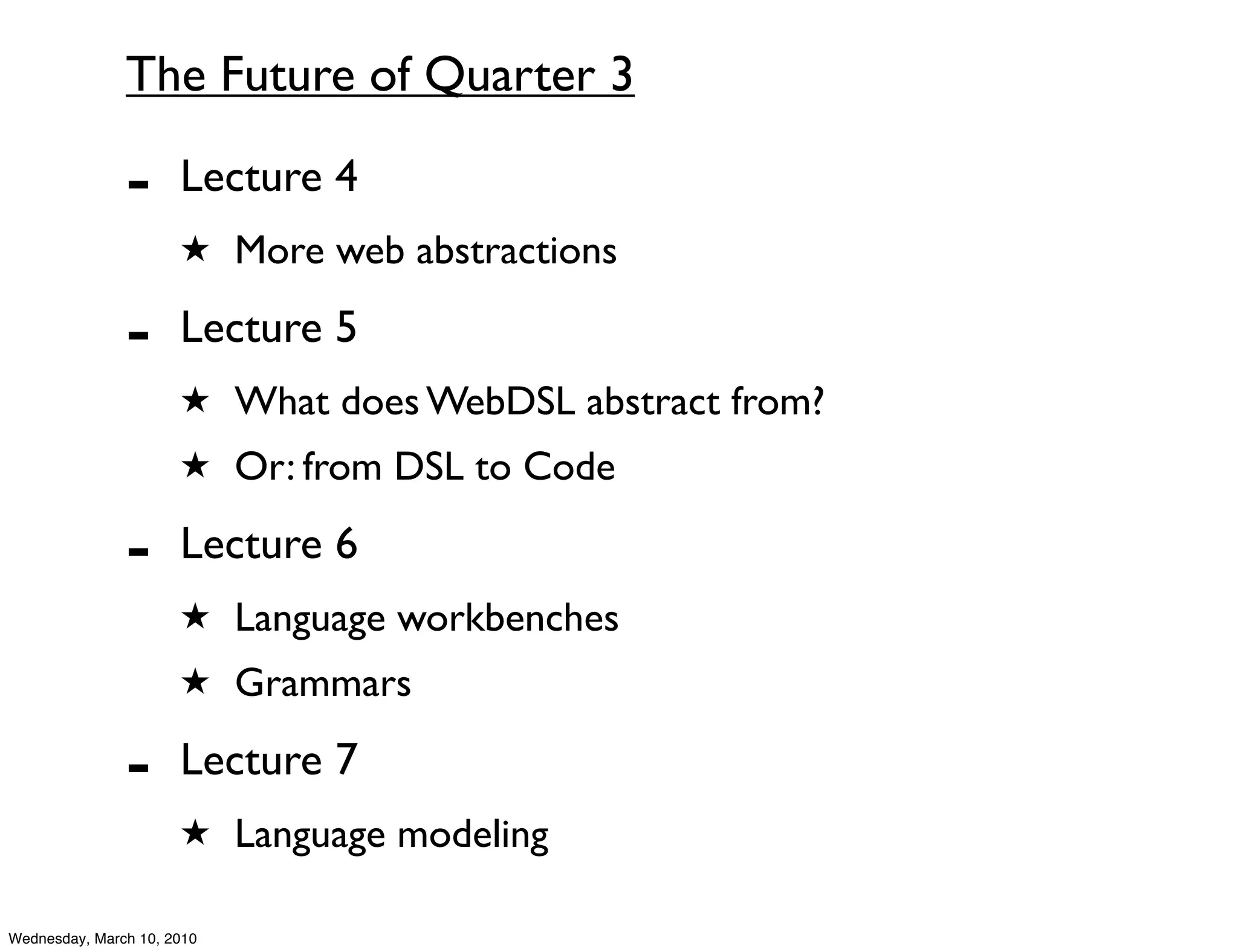 The Future of Quarter 3

               -      Lecture 4
                      ★ More web abstractions

               -      Lecture 5
                      ★ What does WebDSL abstract from?
                      ★ Or: from DSL to Code

               -      Lecture 6
                      ★ Language workbenches
                      ★ Grammars

               -      Lecture 7
                      ★ Language modeling

Wednesday, March 10, 2010
 