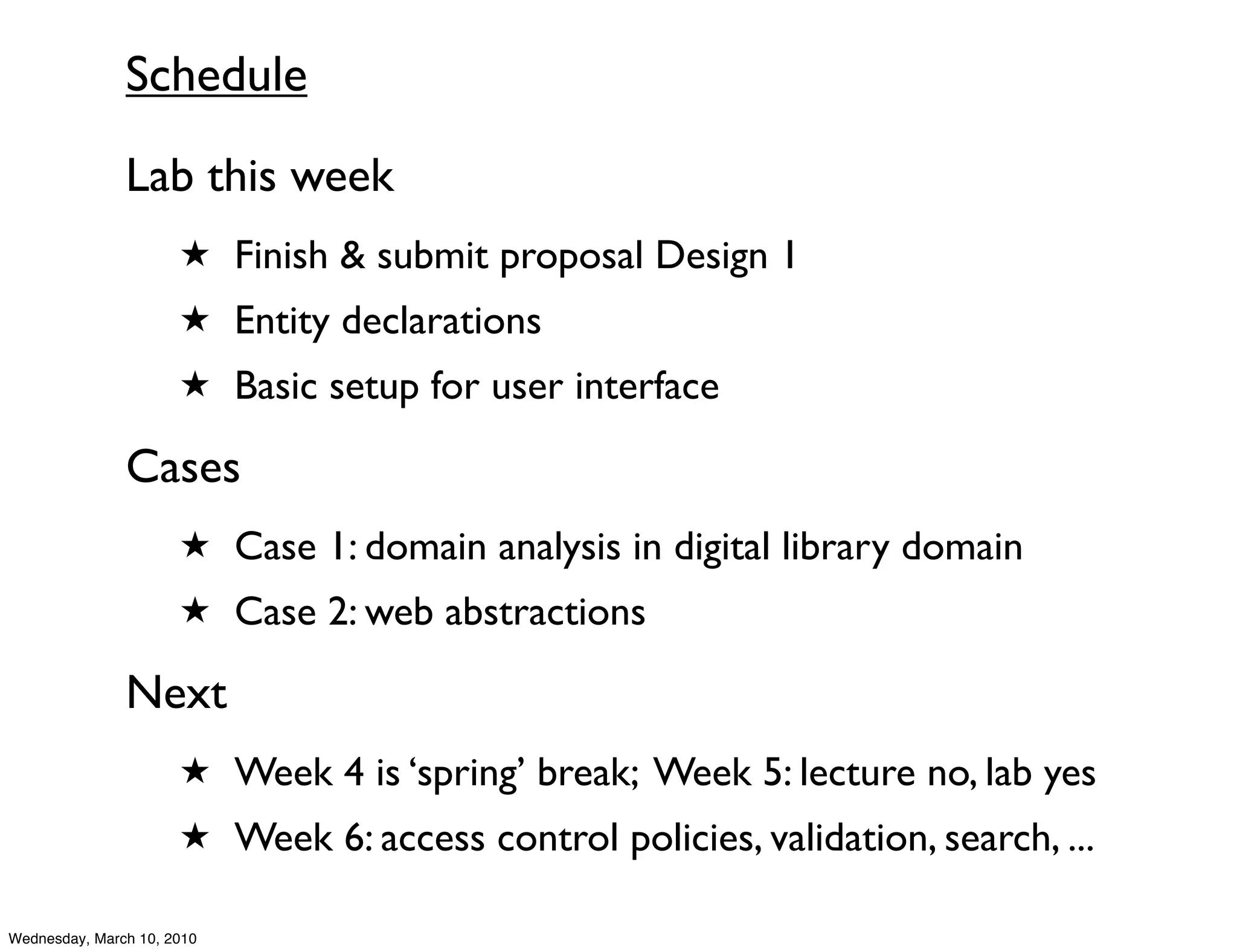 Schedule
               Lab this week
                      ★ Finish & submit proposal Design 1
                      ★ Entity declarations
                      ★ Basic setup for user interface

               Cases
                      ★ Case 1: domain analysis in digital library domain
                      ★ Case 2: web abstractions

               Next
                      ★ Week 4 is ‘spring’ break; Week 5: lecture no, lab yes
                      ★ Week 6: access control policies, validation, search, ...

Wednesday, March 10, 2010
 