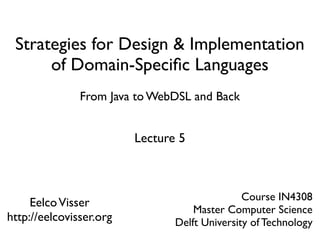 Strategies for Design & Implementation
      of Domain-Speciﬁc Languages
               From Java to WebDSL and Back


                         Lecture 5



                                               Course IN4308
     Eelco Visser
                                    Master Computer Science
http://eelcovisser.org          Delft University of Technology
 