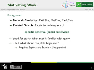 Motivating Work
Background
Network Similarity: PathSim, NetClus, RankClus
Faceted Search: Facets for reﬁning search
speciﬁc schema, (semi) supervised
→ good for search when user is familiar with query
→ ...but what about complete beginners?
→ Requires Exploratory Search – Unsupervised
3
 