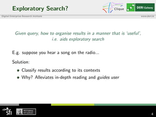 Exploratory Search?
Given query, how to organise results in a manner that is ‘useful’,
i.e. aids exploratory search
E.g. suppose you hear a song on the radio...
Solution:
Classify results according to its contexts
Why? Alleviates in-depth reading and guides user
4
 