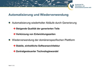 Automatisierung und Wiederverwendung

       Automatisierung wiederholter Abläufe durch Generierung

           Steigende Qualität der generierten Teile

           Verkürzung von Entwicklungszeiten

       Wiederverwendung der domänenspezifischen Plattform

           Stabile, einheitliche Softwarearchitektur

           Zentralgesteuerter Technologiewandel




Seite 13 / 23
 