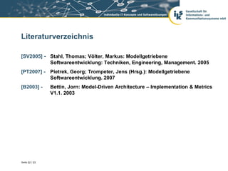 Literaturverzeichnis

[SV2005] - Stahl, Thomas; Völter, Markus: Modellgetriebene
           Softwareentwicklung: Techniken, Engineering, Management. 2005
[PT2007] - Pietrek, Georg; Trompeter, Jens (Hrsg.): Modellgetriebene
           Softwareentwicklung. 2007
[B2003] -       Bettin, Jorn: Model-Driven Architecture – Implementation & Metrics
                V1.1. 2003




Seite 22 / 23
 