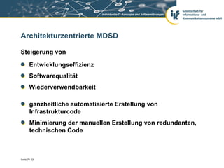Architekturzentrierte MDSD

Steigerung von

       Entwicklungseffizienz
       Softwarequalität
       Wiederverwendbarkeit

       ganzheitliche automatisierte Erstellung von
       Infrastrukturcode
       Minimierung der manuellen Erstellung von redundanten,
       technischen Code



Seite 7 / 23
 