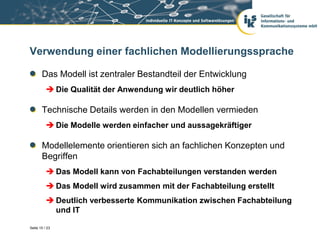 Verwendung einer fachlichen Modellierungssprache

       Das Modell ist zentraler Bestandteil der Entwicklung
           Die Qualität der Anwendung wir deutlich höher

       Technische Details werden in den Modellen vermieden
           Die Modelle werden einfacher und aussagekräftiger

       Modellelemente orientieren sich an fachlichen Konzepten und
       Begriffen
           Das Modell kann von Fachabteilungen verstanden werden
           Das Modell wird zusammen mit der Fachabteilung erstellt
           Deutlich verbesserte Kommunikation zwischen Fachabteilung
            und IT

Seite 10 / 23
 