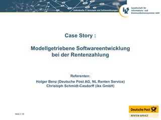 Case Story :

               Modellgetriebene Softwareentwicklung
                      bei der Rentenzahlung


                                   Referenten:
                Holger Benz (Deutsche Post AG, NL Renten Service)
                     Christoph Schmidt-Casdorff (iks GmbH)




Seite 2 / 32
 