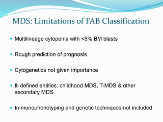 MDS: Limitations of FAB Classification
 Multilineage cytopenia with <5% BM blasts
 Rough prediction of prognosis
 Cytogenetics not given importance
 Ill defined entities: childhood MDS, T-MDS & other
secondary MDS
 Immunophenotyping and genetic techniques not included
 