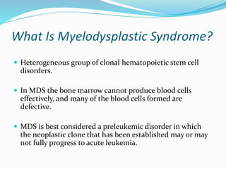 What Is Myelodysplastic Syndrome?
 Heterogeneous group of clonal hematopoietic stem cell
disorders.
 In MDS the bone marrow cannot produce blood cells
effectively, and many of the blood cells formed are
defective.
 MDS is best considered a preleukemic disorder in which
the neoplastic clone that has been established may or may
not fully progress to acute leukemia.
 