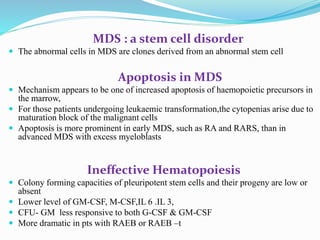 MDS : a stem cell disorder
 The abnormal cells in MDS are clones derived from an abnormal stem cell
Apoptosis in MDS
 Mechanism appears to be one of increased apoptosis of haemopoietic precursors in
the marrow,
 For those patients undergoing leukaemic transformation,the cytopenias arise due to
maturation block of the malignant cells
 Apoptosis is more prominent in early MDS, such as RA and RARS, than in
advanced MDS with excess myeloblasts
Ineffective Hematopoiesis
 Colony forming capacities of pleuripotent stem cells and their progeny are low or
absent
 Lower level of GM-CSF, M-CSF,IL 6 .IL 3,
 CFU- GM less responsive to both G-CSF & GM-CSF
 More dramatic in pts with RAEB or RAEB –t
 