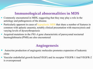 Immunological abnormalities in MDS
 Commonly encountered in MDS, suggesting that they may play a role in the
aetiology and pathogenesis of the disease.
 Particularly apparent in cases of hypoplastic MDS that share a number of features in
common with aplastic anaemia, notably clinical presentation with macrocytosis and
varying levels of dyserythropoiesis
 Acquired mutations in the PIG-A gene characteristic of paroxysmal nocturnal
haemoglobinuria (PNH) are also encountered
Angiogenesis
 Autocrine production of angiogenic molecules promotes expansion of leukemic
clone
 Vascular endothelial growth factor(VEGF) and its receptor VEGFR-1 And VEGFR-2
is overexpressed
 