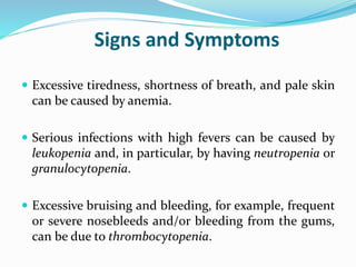 Signs and Symptoms
 Excessive tiredness, shortness of breath, and pale skin
can be caused by anemia.
 Serious infections with high fevers can be caused by
leukopenia and, in particular, by having neutropenia or
granulocytopenia.
 Excessive bruising and bleeding, for example, frequent
or severe nosebleeds and/or bleeding from the gums,
can be due to thrombocytopenia.
 