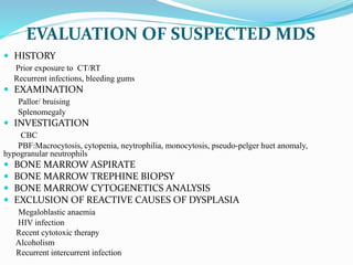 EVALUATION OF SUSPECTED MDS
 HISTORY
Prior exposure to CT/RT
Recurrent infections, bleeding gums
 EXAMINATION
Pallor/ bruising
Splenomegaly
 INVESTIGATION
CBC
PBF:Macrocytosis, cytopenia, neytrophilia, monocytosis, pseudo-pelger huet anomaly,
hypogranular neutrophils
 BONE MARROW ASPIRATE
 BONE MARROW TREPHINE BIOPSY
 BONE MARROW CYTOGENETICS ANALYSIS
 EXCLUSION OF REACTIVE CAUSES OF DYSPLASIA
Megaloblastic anaemia
HIV infection
Recent cytotoxic therapy
Alcoholism
Recurrent intercurrent infection
 