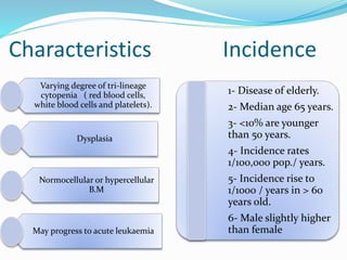 Characteristics
Varying degree of tri-lineage
cytopenia ( red blood cells,
white blood cells and platelets).
Dysplasia
Normocellular or hypercellular
B.M
May progress to acute leukaemia
Incidence
1- Disease of elderly.
2- Median age 65 years.
3- <10% are younger
than 50 years.
4- Incidence rates
1/100,000 pop./ years.
5- Incidence rise to
1/1000 / years in > 60
years old.
6- Male slightly higher
than female
 