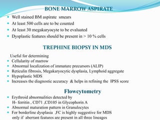 BONE MARROW ASPIRATE
 Well stained BM aspirate smears
 At least 500 cells are to be counted
 At least 30 megakaryocyte to be evaluated
 Dysplastic features should be present in > 10 % cells
TREPHINE BIOPSY IN MDS
Useful for determining
 Cellularity of marrow
 Abnormal localization of immature precursors (ALIP)
 Reticulin fibrosis, Megakaryocytic dysplasia, Lymphoid aggregate
 Hypoplastic MDS
 Increases the diagnostic accuracy & helps in refining the IPSS score
Flowcytometry
 Erythroid abnormalities detected by
H- ferritin , CD71 ,CD105 in Glycophorin A
 Abnormal maturation pattern in Granulocytes
 For borderline dysplasia ,FC is highly suggestive for MDS
only if aberrant features are present in all three lineages
 