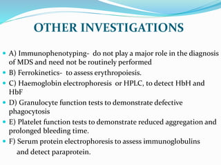 OTHER INVESTIGATIONS
 A) Immunophenotyping- do not play a major role in the diagnosis
of MDS and need not be routinely performed
 B) Ferrokinetics- to assess erythropoiesis.
 C) Haemoglobin electrophoresis or HPLC, to detect HbH and
HbF
 D) Granulocyte function tests to demonstrate defective
phagocytosis
 E) Platelet function tests to demonstrate reduced aggregation and
prolonged bleeding time.
 F) Serum protein electrophoresis to assess immunoglobulins
and detect paraprotein.
 